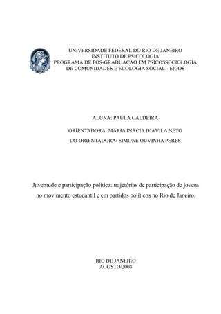 UNIVERSIDADE FEDERAL DO RIO DE JANEIRO
INSTITUTO DE PSICOLOGIA
PROGRAMA DE PÓS-GRADUAÇÃO EM PSICOSSOCIOLOGIA
DE COMUNIDADES E ECOLOGIA SOCIAL - EICOS
ALUNA: PAULA CALDEIRA
ORIENTADORA: MARIA INÁCIA D’ÁVILA NETO
CO-ORIENTADORA: SIMONE OUVINHA PERES
Juventude e participação política: trajetórias de participação de jovens
no movimento estudantil e em partidos políticos no Rio de Janeiro.
RIO DE JANEIRO
AGOSTO/2008
 