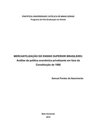 PONTIFÍCIA UNIVERSIDADE CATÓLICA DE MINAS GERAIS
Programa de Pós-Graduação em Direito
MERCANTILIZAÇÃO DO ENSINO SUPERIOR BRASILEIRO:
Análise da política econômica privatizante em face da
Constituição de 1988
Samuel Pontes do Nascimento
Belo Horizonte
2010
 