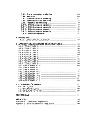 3.9.5. Troca, transações e relações ..............................................                45
         3.9.6. Mercados ...............................................................................   46
         3.9.7. Administração de Marketing ................................................                47
         3.9.8. Administração da demanda .................................................                 48
         3.9.9. Filosofias de Marketing ........................................................           49
         3.9.10. Orientação para a produção .............................................                  49
         3.9.11. Orientação para o produto ................................................                49
         3.9.12. Orientação para a venda ..................................................                50
         3.9.13. Orientação para Marketing ................................................                51
         3.9.14. O Marketing social .............................................................          51

4. MARKETING .......................................................................................... 53
   4.1. MÉTODOS E PROCEDIMENTOS ................................................... 50

5. APRESENTAÇÃO E ANÁLISE DOS RESULTADOS ...........................                                       55
   5.1. A PERGUNTA Nº 1 ..........................................................................         55
   5.2. A PERGUNTA Nº 2...........................................................................         56
   5.3. A PERGUNTA Nº 3 ..........................................................................         58
   5.4. A PERGUNTA Nº 4 ..........................................................................         59
   5.5. A PERGUNTA Nº 5 ..........................................................................         60
   5.6. A PERGUNTA Nº 6 ..........................................................................         61
   5.7. A PERGUNTA Nº 7 ..........................................................................         63
   5.8. A PERGUNTA Nº 8 ..........................................................................         65
   5.9. A PERGUNTA Nº 9 ..........................................................................         68
   5.10. A PERGUNTA Nº 10 .....................................................................            69
   5.11. A PERGUNTA Nº 11 .....................................................................            71
   5.12. A PERGUNTA Nº 12 .....................................................................            72
   5.13. A PERGUNTA Nº 13 .....................................................................            75
   5.14. A PERGUNTA Nº 14 .....................................................................            77
   5.15. A PERGUNTA Nº 15 .....................................................................            79
   5.16. A PERGUNTA Nº 16 .....................................................................            81
   5.17. A PERGUNTA Nº 17 .....................................................................            83

6. CONSIDERAÇÕES FINAIS....................................................................                87
   6.1. LIMITAÇÕES ....................................................................................    89
   6.2. RECOMENDAÇÕES ........................................................................             90
   6.3. PESQUISAS FUTURAS ..................................................................               90

REFERÊNCIAS ........................................................................................... 91

APÊNDICES................................................................................................. 95
Apêndice A - Questionário de pesquisa ....................................................... 96
Apêndice B – Lista das Empresas Pesquisadas .......................................... 99
 