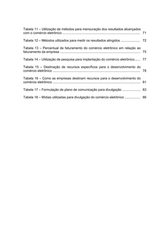 Tabela 11 – Utilização de métodos para mensuração dos resultados alcançados
com o comércio eletrônico ..................................................................................... 71

Tabela 12 – Métodos utilizados para medir os resultados atingidos ..................... 72

Tabela 13 – Percentual de faturamento do comércio eletrônico em relação ao
faturamento da empresa ........................................................................................ 75

Tabela 14 – Utilização de pesquisa para implantação do comércio eletrônico...... 77

Tabela 15 – Destinação de recursos específicos para o desenvolvimento do
comércio eletrônico ................................................................................................ 78

Tabela 16 – Como as empresas destinam recursos para o desenvolvimento do
comércio eletrônico ................................................................................................ 81

Tabela 17 – Formulação de plano de comunicação para divulgação .................... 83

Tabela 18 – Mídias utilizadas para divulgação do comércio eletrônico ................. 86
 