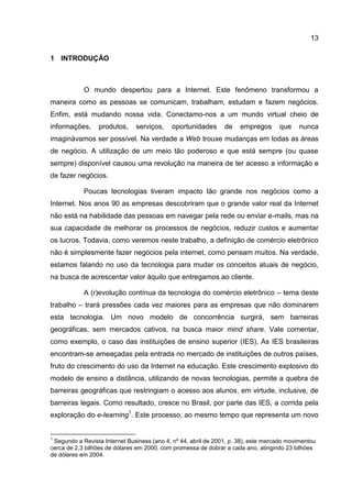 13

1 INTRODUÇÃO



            O mundo despertou para a Internet. Este fenômeno transformou a
maneira como as pessoas se comunicam, trabalham, estudam e fazem negócios.
Enfim, está mudando nossa vida. Conectamo-nos a um mundo virtual cheio de
informações,     produtos,     serviços,    oportunidades       de    empregos      que    nunca
imaginávamos ser possível. Na verdade a Web trouxe mudanças em todas as áreas
de negócio. A utilização de um meio tão poderoso e que está sempre (ou quase
sempre) disponível causou uma revolução na maneira de ter acesso a informação e
de fazer negócios.

            Poucas tecnologias tiveram impacto tão grande nos negócios como a
Internet. Nos anos 90 as empresas descobriram que o grande valor real da Internet
não está na habilidade das pessoas em navegar pela rede ou enviar e-mails, mas na
sua capacidade de melhorar os processos de negócios, reduzir custos e aumentar
os lucros. Todavia, como veremos neste trabalho, a definição de comércio eletrônico
não é simplesmente fazer negócios pela internet, como pensam muitos. Na verdade,
estamos falando no uso da tecnologia para mudar os conceitos atuais de negócio,
na busca de acrescentar valor àquilo que entregamos ao cliente.

            A (r)evolução contínua da tecnologia do comércio eletrônico – tema deste
trabalho – trará pressões cada vez maiores para as empresas que não dominarem
esta tecnologia. Um novo modelo de concorrência surgirá, sem barreiras
geográficas, sem mercados cativos, na busca maior mind share. Vale comentar,
como exemplo, o caso das instituições de ensino superior (IES). As IES brasileiras
encontram-se ameaçadas pela entrada no mercado de instituições de outros países,
fruto do crescimento do uso da Internet na educação. Este crescimento explosivo do
modelo de ensino a distância, utilizando de novas tecnologias, permite a quebra de
barreiras geográficas que restringiam o acesso aos alunos, em virtude, inclusive, de
barreiras legais. Como resultado, cresce no Brasil, por parte das IES, a corrida pela
exploração do e-learning1. Este processo, ao mesmo tempo que representa um novo


1
 Segundo a Revista Internet Business (ano 4, nº 44, abril de 2001, p. 38), este mercado movimentou
cerca de 2,3 bilhões de dólares em 2000, com promessa de dobrar a cada ano, atingindo 23 bilhões
de dólares em 2004.
 