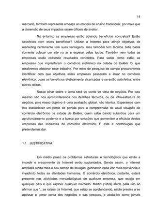 14

mercado, também representa ameaça ao modelo de ensino tradicional, por mais que
a dimensão de seus impactos sejam difíceis de avaliar.

          No entanto, as empresas estão obtendo benefícios concretos? Estão
satisfeitas com estes benefícios? Utilizar a Internet para atingir objetivos de
marketing certamente tem suas vantagens, mas também tem técnica. Não basta
somente colocar um site no ar e esperar pelos lucros. Também nem todas as
empresas estão colhendo resultados concretos. Para saber como estão as
empresas que implantaram o comércio eletrônico na cidade de Belém foi que
resolvemos elaborar esse trabalho. Por meio de pesquisa de campo procuraremos
identificar com que objetivos estas empresas passaram a atuar no comércio
eletrônico, quais os benefícios efetivamente alcançados e se estão satisfeitas, entre
outras coisas.

          Nosso olhar sobre o tema será do ponto de vista de negócio. Por isso
mesmo não nos aprofundaremos nos detalhes técnicos, ou de infra-estrutura do
negócio, pois nosso objetivo é uma avaliação global, não técnica. Esperamos com
isto estabelecer um ponto de partida para a compreensão da atual situação do
comércio eletrônico na cidade de Belém, quem sabe dando subsídios para um
aprofundamento posterior e a busca por soluções que aumentem a eficácia destas
empresas nas iniciativas de comércio eletrônico. É esta a contribuição que
pretendemos dar.



1.1 JUSTIFICATIVA



          Em médio prazo os problemas estruturais e tecnológicos que estão a
impedir o crescimento da Internet serão suplantados. Sendo assim, a Internet
ampliará ainda mais o seu campo de atuação, ganhando cada vez mais relevância e
invadindo todas as atividades humanas. O comércio eletrônico, portanto, estará
presente nas atividades mercadológicas de qualquer empresa, que esteja em
qualquer país e que explore qualquer mercado. Martin (1999) alerta para isto ao
afirmar que “...as raízes da Internet, que estão se aprofundando, estão prestes a se
apossar e tomar conta dos negócios e das pessoas, e abalá-los como jamais
 