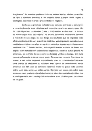 15

imaginamos”. As recentes quedas na bolsa de valores Nasdaq, alertam para o fato
de que o comércio eletrônico é um negócio como qualquer outro, sujeito a
oscilações, aos ciclos de crise e prosperidade dos negócios.

          Conhecer os princípios norteadores do comércio eletrônico (e-commerce)
e como implementar suas iniciativas será imperativo para todas as empresas. Não
há como negar isso, como Gates (1999, p. 210) observa ao dizer que “...a entrada
no mundo digital muda seu negócio”. No entanto, igualmente importante é perceber
a realidade de cada região no que tange aos resultados que as empresas estão
efetivamente atingindo com o comércio eletrônico. Mais importante que sabermos a
realidade mundial no que refere ao comércio eletrônico, é podermos conhecer nossa
realidade local. O Estado do Pará, mais especificamente a cidade de Belém, sua
capital, é um mercado com características específicas, hábitos e cultura própria. As
empresas, ao contrário do que ocorre nos Estados Unidos ou Europa, têm muito
menos profissionais e são de menor porte. Sem grandes recursos financeiros, ou
acesso a eles, estas empresas provavelmente viram no comércio eletrônico mais
uma chance de crescerem ou lucrarem. Mas, apesar de conhecermos muitas
empresas que têm sites de comércio eletrônico, muito ou quase nada sabemos
sobre como estas empresas estão agindo. Conhecer um pouco mais sobre estas
empresas, seus objetivos e benefícios buscados, além dos resultados atingidos, é de
suma importância para um diagnóstico situacional e um primeiro passo para busca
de soluções.
 