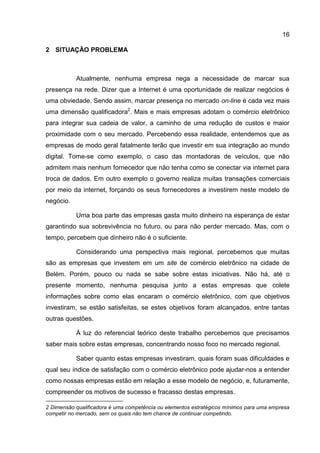 16

2 SITUAÇÃO PROBLEMA



           Atualmente, nenhuma empresa nega a necessidade de marcar sua
presença na rede. Dizer que a Internet é uma oportunidade de realizar negócios é
uma obviedade. Sendo assim, marcar presença no mercado on-line é cada vez mais
uma dimensão qualificadora2. Mais e mais empresas adotam o comércio eletrônico
para integrar sua cadeia de valor, a caminho de uma redução de custos e maior
proximidade com o seu mercado. Percebendo essa realidade, entendemos que as
empresas de modo geral fatalmente terão que investir em sua integração ao mundo
digital. Tome-se como exemplo, o caso das montadoras de veículos, que não
admitem mais nenhum fornecedor que não tenha como se conectar via internet para
troca de dados. Em outro exemplo o governo realiza muitas transações comerciais
por meio da internet, forçando os seus fornecedores a investirem neste modelo de
negócio.

           Uma boa parte das empresas gasta muito dinheiro na esperança de estar
garantindo sua sobrevivência no futuro, ou para não perder mercado. Mas, com o
tempo, percebem que dinheiro não é o suficiente.

           Considerando uma perspectiva mais regional, percebemos que muitas
são as empresas que investem em um site de comércio eletrônico na cidade de
Belém. Porém, pouco ou nada se sabe sobre estas iniciativas. Não há, até o
presente momento, nenhuma pesquisa junto a estas empresas que colete
informações sobre como elas encaram o comércio eletrônico, com que objetivos
investiram, se estão satisfeitas, se estes objetivos foram alcançados, entre tantas
outras questões.

           À luz do referencial teórico deste trabalho percebemos que precisamos
saber mais sobre estas empresas, concentrando nosso foco no mercado regional.

           Saber quanto estas empresas investiram, quais foram suas dificuldades e
qual seu índice de satisfação com o comércio eletrônico pode ajudar-nos a entender
como nossas empresas estão em relação a esse modelo de negócio, e, futuramente,
compreender os motivos de sucesso e fracasso destas empresas.

2 Dimensão qualificadora é uma competência ou elementos estratégicos mínimos para uma empresa
competir no mercado, sem os quais não tem chance de continuar competindo.
 