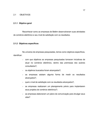 17

2.1     OBJETIVOS



2.1.1 Objetivo geral



               Reconhecer como as empresas de Belém desenvolveram suas atividades
de comércio eletrônico e seu nível de satisfação com os resultados.



2.1.2 Objetivos específicos



               No universo de empresas pesquisadas, temos como objetivos específicos,
identificar:

               -   com que objetivos as empresas pesquisadas tomaram iniciativas de
                   atuar no comércio eletrônico, dentro das premissas dos autores
                   consultados?;

               -   os objetivos buscados foram alcançados?;

               -   as empresas adotam alguma forma de medir os resultados
                   alcançados?;

               -   qual o nível de satisfação com os resultados alcançados?;

               -   as empresas realizaram um planejamento prévio para implantarem
                   seus projetos de comércio eletrônico?;

               -   as empresas elaboraram um plano de comunicação para divulgar seus
                   sites?
 