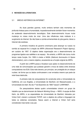 18

3 REVISÃO DA LITERATURA



3.1    BREVE HISTÓRICO DA INTERNET



           As duas grandes guerras, muito embora tenham sido momentos de
profunda tristeza para a humanidade, inquestionavelmente também foram momentos
de acelerado desenvolvimento tecnológico. Este desenvolvimento trouxe muita
mudança no nosso modo de viver. Uma das influências mais notáveis é o
surgimento da Internet. Se não fosse a corrida armamentista do pós-guerra, talvez a
Internet não existisse.

           A primeira iniciativa do governo americano para alcançar os russos na
corrida ao espacial foi à criação da ARPA (Advanced Reasearch Project Agency),
em outubro de 1957. O objetivo desta organização era o desenvolvimento de
programas ligados aos satélites e ao espaço. No entanto, a ARPA não durou muito
tempo nesta função. Em 1958 é criada a NASA (National Aeronautics & Space
Administration), com o mesmo objetivo, esvaziando-se a função original da ARPA.

           A partir daí a ARPA passa a focalizar suas ações no desenvolvimento de
uma rede de comunicações que pudesse garantir a troca de dados entre diversos
computadores nos EUA. Esta rede deveria, por princípio, ser protegida de um ataque
nuclear, de forma que os dados continuassem a ser enviados mesmo que parte da
rede fosse destruída.

           A primeira rede de computadores foi construída entre a Universidade da
Califórnia, em Los Angeles, a Universidade de Stanford, em Massachussets, e a
Universidade de Utah. No dia 1º de Dezembro de 1969 "nascia" a ARPANET.

           Os pesquisadores destas quatro universidades criaram um grupo de
trabalho que se denominaram de Network Working Group — NWG. A equipe de Bob
Kahn, da ARPA, e os especialistas da Universidade de Stanford, liderados por
Vinton Cerf, criaram o protocolo TCP/IP, com o objetivo de unificar a linguagem de
todos os sistemas conectados. Nasce assim a Internet e Vinton Cerf seria
considerado mais tarde o seu pai.
 