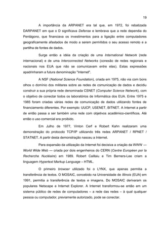 19

          A importância da ARPANET era tal que, em 1972, foi rebatizada
DARPANET em que o D significava Defense e lembrava que a rede dependia do
Pentágono, que financiava os investimentos para a ligação entre computadores
geograficamente afastados de modo a serem permitidos o seu acesso remoto e a
partilha de fontes de dados.

          Surge então a idéia da criação de uma International Network (rede
internacional) e de uma Interconnected Networks (conexão de redes regionais e
nacionais nos EUA que não se comunicavam entre elas). Estas expressões
apadrinharam a futura denominação "Internet".

          A NSF (National Science Foundation), criada em 1975, não via com bons
olhos o domínio dos militares sobre as redes de comunicação de dados e decidiu
construir a sua própria rede denominada CSNET (Computer Science Network), com
o objetivo de conectar todos os laboratórios de Informática dos EUA. Entre 1975 e
1985 foram criadas várias redes de comunicação de dados utilizando fontes de
financiamento diferentes. Por exemplo: UUCP, USENET, BITNET. A Internet a partir
de então passa a ser também uma rede com objetivos acadêmico-científicos. Até
então o uso comercial era proibido.

          Em Julho de 1977, Vinton Cerf e Robert Kahn realizaram uma
demonstração do protocolo TCP/IP utilizando três redes ARPANET / RPNET /
STATNET. A partir desta demonstração nasceu a Internet.

          Para expansão da utilização da Internet foi decisiva a criação da WWW —
World Wide Web — criada por dois engenheiros do CERN (Centre Européen por la
Recherche Nucléaire) em 1989. Robert Caillaiu e Tim Berners-Lee criam a
linguagem Hypertext Markup Language – HTML.

          O primeiro browser utilizado foi o LYNX, que apenas permitia a
transferência de textos. O MOSAIC, concebido na Universidade de Illinois (EUA) em
1991, permitia a transferência de textos e imagens. Do MOSAIC derivaram os
populares Netscape e Internet Explorer. A Internet transformou-se então em um
sistema público de redes de computadores – a rede das redes – à qual qualquer
pessoa ou computador, previamente autorizado, pode se conectar.
 