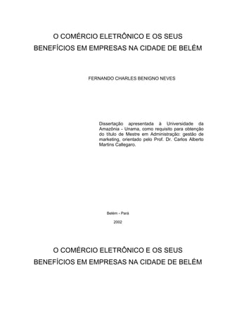 O COMÉRCIO ELETRÔNICO E OS SEUS
BENEFÍCIOS EM EMPRESAS NA CIDADE DE BELÉM



             FERNANDO CHARLES BENIGNO NEVES




                Dissertação apresentada à Universidade da
                Amazônia - Unama, como requisito para obtenção
                do título de Mestre em Administração: gestão de
                marketing, orientado pelo Prof. Dr. Carlos Alberto
                Martins Callegaro.




                   Belém - Pará

                      2002




    O COMÉRCIO ELETRÔNICO E OS SEUS
BENEFÍCIOS EM EMPRESAS NA CIDADE DE BELÉM
 