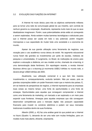 20

3.2    EVOLUÇÃO DAS FUNÇÕES DA INTERNET



          A Internet há muito deixou para trás os objetivos estritamente militares
para se tornar uma rede de comunicação global de uso irrestrito, sem controle de
nenhum governo ou corporação. Atualmente, representa muito mais do que os seus
idealizadores imaginavam. Porém, suas potencialidades ainda estão só começando
a serem exploradas. Ainda existem muitas barreiras tecnológicas e estruturais para
que a Internet possa ser usada em todo o seu potencial, porém ninguém
menospreza a sua capacidade de mudar toda uma sociedade e a economia do
mundo.

          Apesar da sua grande utilização como ferramenta de negócios, sua
vocação para o uso acadêmico nunca deixou de existir. No segmento educacional
nunca foram tão grandes os investimentos por parte de escolas, institutos de
pesquisa e universidades. O surgimento, no Brasil, de instituições de ensino para
explorar a educação a distância, em seu modelo on-line, chamado de e-learning, é
uma demonstração deste fenômeno. Em reportagem recente, a revista Internet
Business afirma que o e-learning já movimenta US$5,3 bilhões no mundo todo, e
deverá atingir US$23 bilhões até 2005.

          Atualmente, sua utilização comercial é a que tem tido maiores
investimentos e, consequentemente, evoluído também. Não por acaso, pois as
grandes corporações detêm um poder financeiro maior que a maioria dos países. E,
em se tratando de perspectivas de negócio, a Internet representa para as empresas
duas coisas ao mesmo tempo: uma fonte de oportunidades e uma fonte de
ameaças. Oportunidades para aquelas que conseguem compreender a Internet
como uma ferramenta de marketing, um mercado a ser explorado e um meio para
expandir suas fronteiras. Ameaças para aquelas empresas que não conseguem
desenvolver competências para o mercado digital, não possuem capacidade
financeira para investir no comércio eletrônico e podem ver seus mercados
tradicionais invadidos dentro de suas fronteiras.

          Albertin (2000, p. 42) faz uma análise geral do que poderá ser a Internet
no futuro (Quadro 1), deixando de ser uma rede com muitas limitações, para um
modelo muito mais aberto, eficiente, onipresente.
 