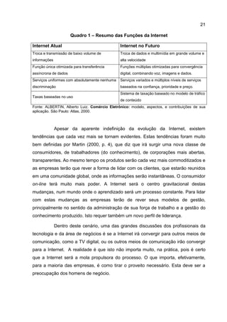 21

                      Quadro 1 – Resumo das Funções da Internet

Internet Atual                                 Internet no Futuro
Troca e transmissão de baixo volume de         Troca de dados e multimídia em grande volume e
informações                                    alta velocidade
Função única otimizada para transferência      Funções múltiplas otimizadas para convergência
assíncrona de dados                            digital, combinando voz, imagens e dados.
Serviços uniformes com absolutamente nenhuma   Serviços variados e múltiplos níveis de serviços
discriminação                                  baseados na confiança, prioridade e preço.
                                               Sistema de taxação baseado no modelo de tráfico
Taxas baseadas no uso
                                               de conteúdo
Fonte: ALBERTIN, Alberto Luiz. Comércio Eletrônico: modelo, aspectos, e contribuições de sua
aplicação. São Paulo: Atlas, 2000.



              Apesar da aparente indefinição da evolução da Internet, existem
tendências que cada vez mais se tornam evidentes. Estas tendências foram muito
bem definidas por Martin (2000, p. 4), que diz que irá surgir uma nova classe de
consumidores, de trabalhadores (do conhecimento), de corporações mais abertas,
transparentes. Ao mesmo tempo os produtos serão cada vez mais commoditizados e
as empresas terão que rever a forma de lidar com os clientes, que estarão reunidos
em uma comunidade global, onde as informações serão instantâneas. O consumidor
on-line terá muito mais poder. A Internet será o centro gravitacional destas
mudanças, num mundo onde o aprendizado será um processo constante. Para lidar
com estas mudanças as empresas terão de rever seus modelos de gestão,
principalmente no sentido da administração de sua força de trabalho e a gestão do
conhecimento produzido. Isto requer também um novo perfil de liderança.

              Dentro deste cenário, uma das grandes discussões dos profissionais da
tecnologia e da área de negócios é se a Internet irá convergir para outros meios de
comunicação, como a TV digital, ou os outros meios de comunicação irão convergir
para a Internet. A realidade é que isto não importa muito, na prática, pois é certo
que a Internet será a mola propulsora do processo. O que importa, efetivamente,
para a maioria das empresas, é como tirar o proveito necessário. Esta deve ser a
preocupação dos homens de negócio.
 
