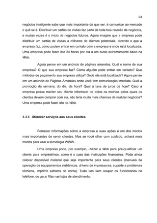 23

negócios inteligente sabe que mais importante do que ser, é comunicar ao mercado
o quê se é. Distribuir um cartão de visitas faz parte de toda boa reunião de negócios,
e muitas vezes é o início de negócios futuros. Agora imagine que a empresa pode
distribuir um cartão de visitas a milhares de clientes potenciais, dizendo o que a
empresa faz, como podem entrar em contato com a empresa e onde está localizada.
Uma empresa pode fazer isto 24 horas por dia a um custo extremamente baixo na
Web.

          Agora pense em um anúncio de páginas amarelas. Qual o nome de sua
empresa? O que sua empresa faz? Como alguém pode entrar em contato? Que
métodos de pagamento sua empresa utiliza? Onde ela está localizada? Agora pense
em um anúncio de Páginas Amarelas onde você tem comunicação imediata. Qual a
promoção da semana, do dia, da hora? Qual a taxa de juros de hoje? Caso a
empresa possa manter seu cliente informado de todos os motivos pelos quais os
clientes devem comprar com ela, não teria muito mais chances de realizar negócios?
Uma empresa pode fazer isto na Web.



3.3.3 Oferecer serviços aos seus clientes



          Fornecer informações sobre a empresa e suas ações é um dos modos
mais importantes de servir clientes. Mas se você olhar com cuidado, achará mais
modos para usar a tecnologia WWW.

          Uma empresa pode, por exemplo, utilizar a Web para pré-qualificar um
cliente para empréstimos, como é o caso das instituições financeiras. Pode ainda
colocar disponível material que seja importante para seus clientes (manuais de
operação de equipamentos eletrônicos, drivers de impressoras, suporte a problemas
técnicos, imprimir extratos de conta). Tudo isto sem ocupar os funcionários no
telefone, ou gerar filas nas lojas de atendimento.
 