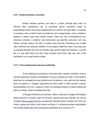 24

3.3.4 Vender produtos e serviços



          Muitas pessoas pensam que esta é a razão principal para estar na
Internet. Mas acreditamos que as empresas devem considerar todas as
possibilidades antes de pensar simplesmente em vendas. Por quê? Bem, a resposta
é complexa, mas o melhor modo de esclarecer isto é perguntando: você considera o
telefone o melhor lugar para vender coisas? Claro que não. Provavelmente uma
empresa considera o telefone uma ferramenta que permite comunicar com seu
cliente e vender coisas, mas não é o melhor meio para isto. Pensamos que na Web
não é diferente da venda por telefone. A tecnologia é diferente, claro, mas antes que
as pessoas decidam se tornar os clientes, eles querem saber da empresa, o que ela
faz e o que pode fazer por elas. Uma empresa pode fazer tudo isso com muita
facilidade e a um custo baixo na Web.



3.3.5 Tornar disponíveis arquivos multimídia



          O seu catálogo de produtos é muito bem feito, colorido, completo, mas os
clientes realmente amariam se pudessem ver seus produtos em ação? Você poderia
descrever as vantagens de seu produto com mil palavras, mas você não tem espaço
para mil palavras e ninguém agüentaria ler tanto texto? A Web permite construir
apresentações com som, quadros e filme num pequeno arquivo e colocar disponível
para os clientes. Nenhum panfleto fará isto.

          A Peugeot do Brasil, por exemplo, utiliza a Web para divulgar informações
sobre produtos e serviços, além de fornecer suporte para seus clientes. No site da
empresa (www.peugeot.com.br) os potenciais clientes podem visualizar um carro por
inteiro, apenas por clicks, como vemos na Figura 2. A empresa também disponibiliza
em formato digital cópia das campanhas publicitárias que veicula na TV.
 
