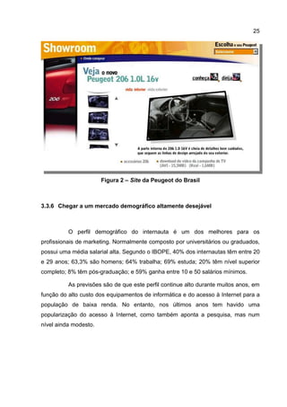 25




                       Figura 2 – Site da Peugeot do Brasil



3.3.6 Chegar a um mercado demográfico altamente desejável



          O perfil demográfico do internauta é um dos melhores para os
profissionais de marketing. Normalmente composto por universitários ou graduados,
possui uma média salarial alta. Segundo o IBOPE, 40% dos internautas têm entre 20
e 29 anos; 63,3% são homens; 64% trabalha; 69% estuda; 20% têm nível superior
completo; 8% têm pós-graduação; e 59% ganha entre 10 e 50 salários mínimos.

          As previsões são de que este perfil continue alto durante muitos anos, em
função do alto custo dos equipamentos de informática e do acesso à Internet para a
população de baixa renda. No entanto, nos últimos anos tem havido uma
popularização do acesso à Internet, como também aponta a pesquisa, mas num
nível ainda modesto.
 