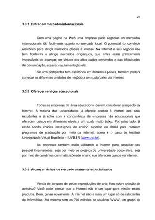 26

3.3.7 Entrar em mercados internacionais



          Com uma página na Web uma empresa pode negociar em mercados
internacionais tão facilmente quanto no mercado local. O potencial do comércio
eletrônico para atingir mercados globais é imenso. Na Internet o seu negócio não
tem fronteiras e atinge mercados longínquos, que antes eram praticamente
impossíveis de alcançar, em virtude dos altos custos envolvidos e das dificuldades
de comunicação, acesso, regulamentação etc.

          Se uma companhia tem escritórios em diferentes países, também poderá
conectar as diferentes unidades de negócio a um custo baixo via Internet.



3.3.8 Oferecer serviços educacionais



          Todas as empresas da área educacional devem considerar o impacto da
Internet. A maioria das universidades já oferece acesso à Internet aos seus
estudantes e já sofre com a concorrência de empresas não educacionais que
oferecem cursos em diferentes níveis a um custo muito baixo. Por outro lado, já
estão sendo criadas instituições de ensino superior no Brasil para oferecer
programas de graduação por meio da internet, como é o caso do Instituto
Universidade Virtual Brasileira – IUVB.BR (www.uvb.br).

          As empresas também estão utilizando a Internet para capacitar seu
pessoal internamente, seja por meio de projetos de universidade corporativa, seja
por meio de convênios com instituições de ensino que oferecem cursos via internet.



3.3.9 Alcançar nichos de mercado altamente especializados



          Venda de tanques de peixe, reproduções de arte, livro sobre criação de
avestruz? Você pode pensar que a Internet não é um lugar para vender esses
produtos. Bem, pense novamente. A Internet não é mais um lugar só de estudantes
de informática. Até mesmo com os 790 milhões de usuários WWW, um grupo de
 