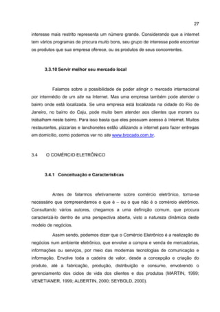 27

interesse mais restrito representa um número grande. Considerando que a internet
tem vários programas de procura muito bons, seu grupo de interesse pode encontrar
os produtos que sua empresa oferece, ou os produtos de seus concorrentes.



      3.3.10 Servir melhor seu mercado local



          Falamos sobre a possibilidade de poder atingir o mercado internacional
por intermédio de um site na Internet. Mas uma empresa também pode atender o
bairro onde está localizada. Se uma empresa está localizada na cidade do Rio de
Janeiro, no bairro do Caju, pode muito bem atender aos clientes que moram ou
trabalham neste bairro. Para isso basta que eles possuam acesso à Internet. Muitos
restaurantes, pizzarias e lanchonetes estão utilizando a internet para fazer entregas
em domicílio, como podemos ver no site www.brocado.com.br.



3.4    O COMÉRCIO ELETRÔNICO



      3.4.1 Conceituação e Características



          Antes de falarmos efetivamente sobre comércio eletrônico, torna-se
necessário que compreendamos o que é – ou o que não é o comércio eletrônico.
Consultando vários autores, chegamos a uma definição comum, que procura
caracterizá-lo dentro de uma perspectiva aberta, visto a natureza dinâmica deste
modelo de negócios.

          Assim sendo, podemos dizer que o Comércio Eletrônico é a realização de
negócios num ambiente eletrônico, que envolve a compra e venda de mercadorias,
informações ou serviços, por meio das modernas tecnologias de comunicação e
informação. Envolve toda a cadeira de valor, desde a concepção e criação do
produto, até a fabricação, produção, distribuição e consumo, envolvendo o
gerenciamento dos ciclos de vida dos clientes e dos produtos (MARTIN, 1999;
VENETIANER, 1999; ALBERTIN, 2000; SEYBOLD, 2000).
 