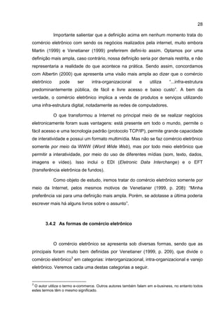 28

             Importante salientar que a definição acima em nenhum momento trata do
comércio eletrônico com sendo os negócios realizados pela internet, muito embora
Martin (1999) e Venetianer (1999) preferirem defini-lo assim. Optamos por uma
definição mais ampla, caso contrário, nossa definição seria por demais restrita, e não
representaria a realidade do que acontece na prática. Sendo assim, concordamos
com Albertin (2000) que apresenta uma visão mais ampla ao dizer que o comércio
eletrônico     pode      ser     intra-organizacional       e     utiliza    “...infra-estrutura
predominantemente pública, de fácil e livre acesso e baixo custo”. A bem da
verdade, o comércio eletrônico implica a venda de produtos e serviços utilizando
uma infra-estrutura digital, notadamente as redes de computadores.

             O que transformou a Internet no principal meio de se realizar negócios
eletronicamente foram suas vantagens: está presente em todo o mundo, permite o
fácil acesso e uma tecnologia padrão (protocolo TCP/IP), permite grande capacidade
de interatividade e possui um formato multimídia. Mas não se faz comércio eletrônico
somente por meio da WWW (Word Wide Web), mas por todo meio eletrônico que
permitir a interatividade, por meio do uso de diferentes mídias (som, texto, dados,
imagens e vídeo). Isso inclui o EDI (Eletronic Data Interchange) e o EFT
(transferência eletrônica de fundos).

             Como objeto de estudo, iremos tratar do comércio eletrônico somente por
meio da Internet, pelos mesmos motivos de Venetianer (1999, p. 208): “Minha
preferência vai para uma definição mais ampla. Porém, se adotasse a última poderia
escrever mais há alguns livros sobre o assunto”.



       3.4.2 As formas de comércio eletrônico



             O comércio eletrônico se apresenta sob diversas formas, sendo que as
principais foram muito bem definidas por Venetianer (1999, p. 209), que divide o
comércio eletrônico3 em categorias: interorganizacional, intra-organizacional e varejo
eletrônico. Veremos cada uma destas categorias a seguir.


3
 O autor utiliza o termo e-commerce. Outros autores também falam em e-business, no entanto todos
estes termos têm o mesmo significado.
 
