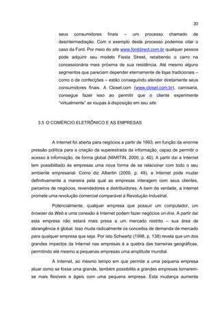30

             seus    consumidores       finais      –   um    processo      chamado     de
             desintermediação. Com o exemplo deste processo podemos citar o
             caso da Ford. Por meio do site www.forddirect.com.br qualquer pessoa
             pode adquirir seu modelo Fiesta Street, recebendo o carro na
             concessionária mais próxima de sua residência. Até mesmo alguns
             segmentos que pareciam depender eternamente de lojas tradicionais –
             como o de confecções – estão conseguindo atender diretamente seus
             consumidores finais. A Closet.com (www.closet.com.br), camisaria,
             consegue    fazer   isso   ao       permitir   que   o   cliente   experimente
             “virtualmente” as roupas à disposição em seu site.



   3.5 O COMÉRCIO ELETRÔNICO E AS EMPRESAS



          A Internet foi aberta para negócios a partir de 1993, em função da enorme
pressão política para a criação da superestrada da informação, capaz de permitir o
acesso à informação, de forma global (MARTIN, 2000, p. 40). A partir daí a Internet
tem possibilitado às empresas uma nova forma de se relacionar com todo o seu
ambiente empresarial. Como diz Albertin (2000, p. 49), a Internet pode mudar
definitivamente a maneira pela qual as empresas interagem com seus clientes,
parceiros de negócios, revendedores e distribuidores. A bem da verdade, a Internet
promete uma revolução comercial comparável à Revolução Industrial.

          Potencialmente, qualquer empresa que possuir um computador, um
browser da Web e uma conexão à Internet podem fazer negócios on-line. A partir daí
esta empresa não estará mais presa a um mercado restrito – sua área de
abrangência é global. Isso muda radicalmente os conceitos de demanda de mercado
para qualquer empresa que seja. Por isto Schwartz (1998, p. 138) revela que um dos
grandes impactos da Internet nas empresas é a quebra das barreiras geográficas,
permitindo até mesmo a pequenas empresas uma amplitude mundial.

          A Internet, ao mesmo tempo em que permite a uma pequena empresa
atuar como se fosse uma grande, também possibilita a grandes empresas tornarem-
se mais flexíveis e ágeis com uma pequena empresa. Esta mudança aumenta
 