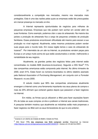 31

consideravelmente a competição nos mercados, mesmo nos mercados mais
protegidos. Esta é uma das razões pelas quais as empresas estão tão preocupadas
em marcar presença no mercado on-line.

               A Internet representa oportunidades de negócios para milhares de
pequenas empresas. Empresas que não podiam nem sonhar em vender além de
suas fronteiras. Como exemplo, podemos citar o caso do artesanato. Na maioria dos
países a produção de artesanato fica a cargo de pequenas unidades de produção
familiares. Esses produtores encontravam dificuldade até mesmo para escoar a sua
produção no nível regional. Atualmente, estes mesmos produtores podem vender
suas peças para o mundo todo. Em nossa região temos o caso do artesanato de
Icoaraci5. Por intermédio de um site na Internet, os produtores vendem peças para
Europa a um preço muito acima do que estão acostumados a vender, melhorando a
rentabilidade de seu negócio.

               Atualmente, as grandes partes dos negócios feitos pela internet estão
concentradas no modelo B2B (business-to-business). Segundo a IDG Now!6 71%
das companhias americanas estão comprando pela internet. No último trimestre de
2000, eram 61%. Estes foram os números levantados no último relatório assinado
pela National Association of Purchasing Management, em conjunto com a Forrester
Research, no ano 2000.

               O estudo mostra que 88% das companhias americanas atualmente
enxergam a Internet como uma ferramenta importante nos seus planos de compra e
mais de 25% afirmam que cortaram gastos depois que passaram a fazer negócios
na Internet.

             Em média, as firmas que já utilizaram a Web para fazer aquisições fazem
9% de todas as suas compras on-line e preferem a Internet aos canais tradicionais.
A pesquisa também mostrou que atualmente as indústrias estão mais propensas a
fazer negócios via Web com os seus fornecedores do que no ano anterior.




5
    Icoaraci é um distrito da Cidade de Belém, Estado do Pará.
6
   IDG Now!. 71% das empresas nos EUA compram on-line. Disponível na Internet:
<http://idgnow.uol.com.br/idgnow/ecommerce/2001/04/0019>. Acesso em 22 abril de 20001.
 