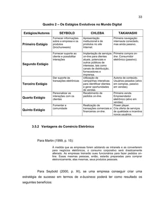 33

              Quadro 2 – Os Estágios Evolutivos no Mundo Digital

Estágios/Autores              SEYBOLD                   CHLEBA                   TAKAHASHI
                        Fornecer informações     Apresentação                Primeira navegação:
                        sobre a empresa e os     institucional e de          internauta conectado,
Primeiro Estágio        produtos                 produtos no site            mas ainda passivo.
                        (brochureware)           Internet.

                        Fornecer suporte ao      Implantação de serviços     Primeira compra on-
                        cliente e possibilitar   on-line para clientes       line. Consumidor
                        interações               atuais, potenciais e        eletrônico (passivo).
                                                 outros públicos de
Segundo Estágio                                  interesse, tais como
                                                 canais de distribuição,
                                                 fornecedores e
                                                 imprensa.
                        Dar suporte às           Utilização de               Autoria de conteúdo.
                        transações eletrônicas   campanhas interativas       Usuários pesados (ativo
Terceiro Estágio                                 para identificar clientes   em compras, passivo
                                                 e gerar oportunidades       em vendas).
                                                 de vendas.
                        Personalizar as          Recebimento de          Primeira venda.
                        interações com os        pedidos on-line.        Empreendedor
Quarto Estágio          clientes                                         eletrônico (ativo em
                                                                         vendas)
                        Fomentar a               Realização de           Power player.
                        comunidade               transações comerciais e Cria oferta de serviços
Quinto Estágio                                   financeiras on-line.    de qualidade e incentiva
                                                                         novos usuários.



      3.5.2 Vantagens do Comércio Eletrônico



          Para Martin (1999, p. 15):

                        À medida que as empresas forem adotando as intranets e as converterem
                        para negócios eletrônicos, o consumo corporativo será drasticamente
                        alterado. As empresas treinarão sues funcionários para fazer pedidos on-
                        line. Essas mesmas pessoas, então, estarão preparadas para comprar
                        eletronicamente, elas mesmas, seus produtos pessoais.



          Para Seybold (2000, p. XI), se uma empresa conseguir criar uma
estratégia de sucesso em termos de e-business poderá ter como resultado os
seguintes benefícios:
 