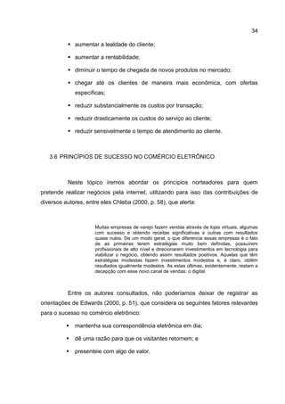 34

           aumentar a lealdade do cliente;

           aumentar a rentabilidade;

           diminuir o tempo de chegada de novos produtos no mercado;

           chegar até os clientes de maneira mais econômica, com ofertas
              específicas;

           reduzir substancialmente os custos por transação;

           reduzir drasticamente os custos do serviço ao cliente;

           reduzir sensivelmente o tempo de atendimento ao cliente.



   3.6 PRINCÍPIOS DE SUCESSO NO COMÉRCIO ELETRÔNICO



          Neste tópico iremos abordar os princípios norteadores para quem
pretende realizar negócios pela internet, utilizando para isso das contribuições de
diversos autores, entre eles Chleba (2000, p. 58), que alerta:



                     Muitas empresas de varejo fazem vendas através de lojas virtuais, algumas
                     com sucesso e obtendo receitas significativas e outras com resultados
                     quase nulos. De um modo geral, o que diferencia essas empresas é o fato
                     de as primeiras terem estratégias muito bem definidas, possuírem
                     profissionais de alto nível e direcionarem investimentos em tecnologia para
                     viabilizar o negócio, obtendo assim resultados positivos. Aquelas que têm
                     estratégias modestas fazem investimentos modestos e, é claro, obtêm
                     resultados igualmente modestos. As estas últimas, evidentemente, restam a
                     decepção com esse novo canal de vendas: o digital.



          Entre os autores consultados, não poderíamos deixar de registrar as
orientações de Edwards (2000, p. 51), que considera os seguintes fatores relevantes
para o sucesso no comércio eletrônico:

             mantenha sua correspondência eletrônica em dia;

             dê uma razão para que os visitantes retornem; e

             presenteie com algo de valor.
 