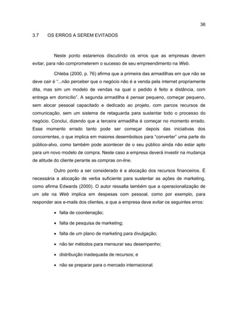 36

3.7    OS ERROS A SEREM EVITADOS



          Neste ponto estaremos discutindo os erros que as empresas devem
evitar, para não comprometerem o sucesso de seu empreendimento na Web.

          Chleba (2000, p. 76) afirma que a primeira das armadilhas em que não se
deve cair é “...não perceber que o negócio não é a venda pela internet propriamente
dita, mas sim um modelo de vendas na qual o pedido é feito a distância, com
entrega em domicílio”. A segunda armadilha é pensar pequeno, começar pequeno,
sem alocar pessoal capacitado e dedicado ao projeto, com parcos recursos de
comunicação, sem um sistema de retaguarda para sustentar todo o processo do
negócio. Conclui, dizendo que a terceira armadilha é começar no momento errado.
Esse momento errado tanto pode ser começar depois das iniciativas dos
concorrentes, o que implica em maiores desembolsos para “converter” uma parte do
público-alvo, como também pode acontecer de o seu público ainda não estar apto
para um novo modelo de compra. Neste caso a empresa deverá investir na mudança
de atitude do cliente perante as compras on-line.

          Outro ponto a ser considerado é a alocação dos recursos financeiros. É
necessária a alocação de verba suficiente para sustentar as ações de marketing,
como afirma Edwards (2000). O autor ressalta também que a operacionalização de
um site na Web implica em despesas com pessoal, como por exemplo, para
responder aos e-mails dos clientes, e que a empresa deve evitar os seguintes erros:

           falta de coordenação;

           falta de pesquisa de marketing;

           falta de um plano de marketing para divulgação;

           não ter métodos para mensurar seu desempenho;

           distribuição inadequada de recursos; e

           não se preparar para o mercado internacional.
 