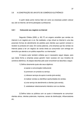 37

3.8     A CONSTRUÇÃO DE UM SITE DE COMÉRCIO ELETRÔNICO



          A partir deste ponto iremos falar em como as empresas podem colocar
seu site na Internet, de forma planejada e profissional.



3.8.1      Colocando seu negócio na Internet



          Segundo Chleba (2000, p. 60) “É um engano acreditar que vendas via
internet é um negócio por si só. Na realidade, a loja virtual na Internet é uma das
possíveis formas de atendimento de pedidos para clientes que querem comprar e
receber os produtos em casa. Em outras palavras, uma empresa que faz vendas via
Internet passa a ter um negócio de venda direta ao consumidor com entrega em
domicílio que atende a um público específico: os internautas”.

          O mesmo autor também enfatiza que é necessário seguir etapas, para
que desta forma a empresa possa garantir maior sucesso em sua iniciativa de
comércio eletrônico. As etapas descritas pelo autor encontram-se descritas a seguir.

          1) Defina claramente quais são seus objetivos:

                 a) apoiar a comunicação institucional;

                 b) promover um produto ou serviço;

                 c) oferecer serviços de apoio à venda (pré-venda);

                 d) realizar vendas ou identificar oportunidades de vendas;

                 e) criar serviço de atendimento a clientes (pós-venda);

                 f) estabelecer relacionamento interativo com os clientes.



          2) Defina todos os públicos com os quais é interessante se comunicar:
clientes ativos, clientes potenciais, imprensa, canais de distribuição, influenciadores
etc.
 