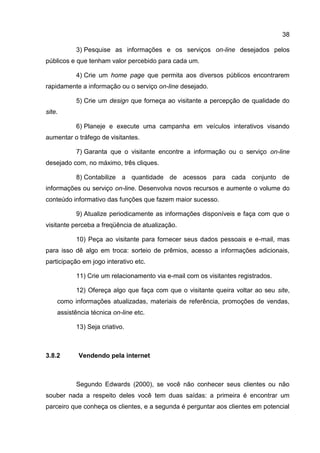 38

          3) Pesquise as informações e os serviços on-line desejados pelos
públicos e que tenham valor percebido para cada um.

          4) Crie um home page que permita aos diversos públicos encontrarem
rapidamente a informação ou o serviço on-line desejado.

          5) Crie um design que forneça ao visitante a percepção de qualidade do
site.

          6) Planeje e execute uma campanha em veículos interativos visando
aumentar o tráfego de visitantes.

          7) Garanta que o visitante encontre a informação ou o serviço on-line
desejado com, no máximo, três cliques.

          8) Contabilize a quantidade de acessos para cada conjunto de
informações ou serviço on-line. Desenvolva novos recursos e aumente o volume do
conteúdo informativo das funções que fazem maior sucesso.

          9) Atualize periodicamente as informações disponíveis e faça com que o
visitante perceba a freqüência de atualização.

          10) Peça ao visitante para fornecer seus dados pessoais e e-mail, mas
para isso dê algo em troca: sorteio de prêmios, acesso a informações adicionais,
participação em jogo interativo etc.

          11) Crie um relacionamento via e-mail com os visitantes registrados.

          12) Ofereça algo que faça com que o visitante queira voltar ao seu site,
    como informações atualizadas, materiais de referência, promoções de vendas,
    assistência técnica on-line etc.

          13) Seja criativo.



3.8.2      Vendendo pela internet



          Segundo Edwards (2000), se você não conhecer seus clientes ou não
souber nada a respeito deles você tem duas saídas: a primeira é encontrar um
parceiro que conheça os clientes, e a segunda é perguntar aos clientes em potencial
 