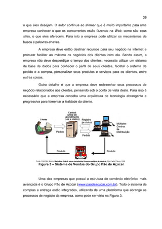 39

o que eles desejam. O autor continua ao afirmar que é muito importante para uma
empresa conhecer o que os concorrentes estão fazendo na Web, como são seus
sites, o que eles oferecem. Para isto a empresa pode utilizar os mecanismos de
busca e palavras-chaves.

          A empresa deve então destinar recursos para seu negócio na internet e
procurar facilitar ao máximo os negócios dos clientes com ela. Sendo assim, a
empresa não deve desperdiçar o tempo dos clientes; necessita utilizar um sistema
de base de dados para conhecer o perfil de seus clientes, facilitar o sistema de
pedido e a compra, personalizar seus produtos e serviços para os clientes, entre
outras coisas.

          Outro detalhe é que a empresa deve redesenhar seus processos de
negócio relacionados aos clientes, pensando sob o ponto de vista deste. Para isso é
necessário que a empresa conceba uma arquitetura de tecnologia abrangente e
progressiva para fomentar a lealdade do cliente.




          Figura 3 – Sistema de Vendas do Grupo Pão de Açúcar



          Uma das empresas que possui a estrutura de comércio eletrônico mais
avançada é o Grupo Pão de Açúcar (www.paodeacucar.com.br). Todo o sistema de
compras e entrega estão integrados, utilizando de uma plataforma que abrange os
processos de negócio da empresa, como pode ser visto na Figura 3.
 