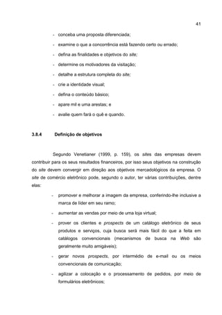 41

          - conceba uma proposta diferenciada;

          - examine o que a concorrência está fazendo certo ou errado;

          - defina as finalidades e objetivos do site;

          - determine os motivadores da visitação;

          - detalhe a estrutura completa do site;

          - crie a identidade visual;

          - defina o conteúdo básico;

          - apare mil e uma arestas; e

          - avalie quem fará o quê e quando.



3.8.4         Definição de objetivos



          Segundo Venetianer (1999, p. 159), os sites das empresas devem
contribuir para os seus resultados financeiros, por isso seus objetivos na construção
do site devem convergir em direção aos objetivos mercadológicos da empresa. O
site de comércio eletrônico pode, segundo o autor, ter várias contribuições, dentre
elas:

          -    promover e melhorar a imagem da empresa, conferindo-lhe inclusive a
               marca de líder em seu ramo;

          -    aumentar as vendas por meio de uma loja virtual;

          -    prover os clientes e prospects de um catálogo eletrônico de seus
               produtos e serviços, cuja busca será mais fácil do que a feita em
               catálogos convencionais (mecanismos de busca na Web são
               geralmente muito amigáveis);

          -    gerar novos prospects, por intermédio de e-mail ou os meios
               convencionais de comunicação;

          -    agilizar a colocação e o processamento de pedidos, por meio de
               formulários eletrônicos;
 