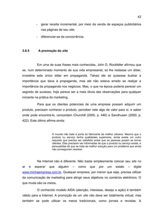 42

          -    gerar receita incremental, por meio da venda de espaços publicitários
               nas páginas de seu site;

          -    diferenciar-se da concorrência.



3.8.5         A promoção do site



          Em uma de suas frases mais conhecidas, John D. Rockfeller afirmou que
se, num determinado momento de sua vida empresarial, só lhe restasse um dólar,
investiria este único dólar em propaganda. Talvez ele só quisesse ilustrar a
importância que dava à propaganda, mas ele não estava errado ao realçar a
importância da propaganda nos negócios. Mas, o que na época poderia parecer um
segredo de sucesso, hoje parece ser a mais óbvia das observações para qualquer
iniciante na prática do marketing.

          Para que os clientes potenciais de uma empresa possam adquirir um
produto, precisam conhecer o produto, perceber nele algo de valor para si, e saber
onde pode encontrá-lo, concordam Churchill (2000, p. 446) e Sandhusen (2000, p.
422). Este último afirma ainda:



                      O mundo não bate à porta do fabricante da melhor ratoeira. Mesmo que o
                      produto ou serviço tenha qualidades superiores, ainda existe um outro
                      requisito que precisa ser satisfeito antes que as pessoas posam se tornar
                      clientes. Elas precisam ser informadas de que o produto ou serviço existe, e
                      persuadidas de que se trata da melhor solução para um problema que ainda
                      não conseguiram resolver.



          Na Internet não é diferente. Não basta simplesmente colocar seu site no
ar   e   esperar    que    alguém      –    como      que     por    um     estalo    –    digite
www.minhaempresa.com.br. Qualquer empresa, por menor que seja, precisa utilizar
da comunicação de marketing para atingir seus objetivos no comércio eletrônico. O
que muda são os meios.

          O conhecido modelo AIDA (atenção, interesse, desejo e ação) é também
válido para a Internet. A promoção de um site não deve ser totalmente virtual, mas
também se pode utilizar os meios tradicionais, como jornais e revistas. A
 