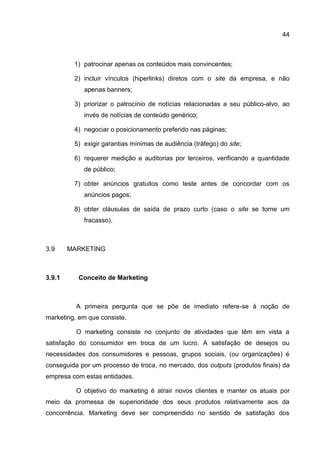 44



         1) patrocinar apenas os conteúdos mais convincentes;

         2) incluir vínculos (hiperlinks) diretos com o site da empresa, e não
            apenas banners;

         3) priorizar o patrocínio de notícias relacionadas a seu público-alvo, ao
            invés de notícias de conteúdo genérico;

         4) negociar o posicionamento preferido nas páginas;

         5) exigir garantias mínimas de audiência (tráfego) do site;

         6) requerer medição e auditorias por terceiros, verificando a quantidade
            de público;

         7) obter anúncios gratuitos como teste antes de concordar com os
            anúncios pagos;

         8) obter cláusulas de saída de prazo curto (caso o site se torne um
            fracasso).



3.9     MARKETING



3.9.1      Conceito de Marketing



          A primeira pergunta que se põe de imediato refere-se à noção de
marketing, em que consiste.

          O marketing consiste no conjunto de atividades que têm em vista a
satisfação do consumidor em troca de um lucro. A satisfação de desejos ou
necessidades dos consumidores e pessoas, grupos sociais, (ou organizações) é
conseguida por um processo de troca, no mercado, dos outputs (produtos finais) da
empresa com estas entidades.

          O objetivo do marketing é atrair novos clientes e manter os atuais por
meio da promessa de superioridade dos seus produtos relativamente aos da
concorrência. Marketing deve ser compreendido no sentido de satisfação dos
 
