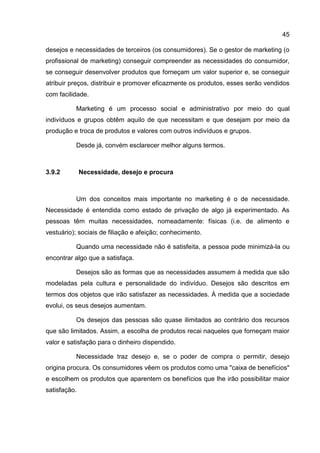 45

desejos e necessidades de terceiros (os consumidores). Se o gestor de marketing (o
profissional de marketing) conseguir compreender as necessidades do consumidor,
se conseguir desenvolver produtos que forneçam um valor superior e, se conseguir
atribuir preços, distribuir e promover eficazmente os produtos, esses serão vendidos
com facilidade.

          Marketing é um processo social e administrativo por meio do qual
indivíduos e grupos obtêm aquilo de que necessitam e que desejam por meio da
produção e troca de produtos e valores com outros indivíduos e grupos.

          Desde já, convém esclarecer melhor alguns termos.



3.9.2         Necessidade, desejo e procura



          Um dos conceitos mais importante no marketing é o de necessidade.
Necessidade é entendida como estado de privação de algo já experimentado. As
pessoas têm muitas necessidades, nomeadamente: físicas (i.e. de alimento e
vestuário); sociais de filiação e afeição; conhecimento.

          Quando uma necessidade não é satisfeita, a pessoa pode minimizá-la ou
encontrar algo que a satisfaça.

          Desejos são as formas que as necessidades assumem à medida que são
modeladas pela cultura e personalidade do indivíduo. Desejos são descritos em
termos dos objetos que irão satisfazer as necessidades. À medida que a sociedade
evolui, os seus desejos aumentam.

          Os desejos das pessoas são quase ilimitados ao contrário dos recursos
que são limitados. Assim, a escolha de produtos recai naqueles que forneçam maior
valor e satisfação para o dinheiro dispendido.

          Necessidade traz desejo e, se o poder de compra o permitir, desejo
origina procura. Os consumidores vêem os produtos como uma "caixa de benefícios"
e escolhem os produtos que aparentem os benefícios que lhe irão possibilitar maior
satisfação.
 