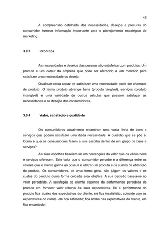 46

             A compreensão detalhada das necessidades, desejos e procuras do
consumidor fornece informação importante para o planejamento estratégico de
marketing.



3.9.3        Produtos



             As necessidades e desejos das pessoas são satisfeitos com produtos. Um
produto é um output da empresa que pode ser oferecido a um mercado para
satisfazer uma necessidade ou desejo.

             Qualquer coisa capaz de satisfazer uma necessidade pode ser chamada
de produto. O termo produto abrange bens (produto tangível), serviços (produto
intangível) e uma variedade de outros veículos que possam satisfazer as
necessidades e os desejos dos consumidores.



3.9.4        Valor, satisfação e qualidade



             Os consumidores usualmente encontram uma vasta linha de bens e
serviços que podem satisfazer uma dada necessidade. A questão que se põe é:
Como é que os consumidores fazem a sua escolha dentro de um grupo de bens e
serviços?

             As suas escolhas baseiam-se em percepções do valor que os vários bens
e serviços oferecem. Este valor que o consumidor percebe é a diferença entre os
valores que o cliente ganha ao possuir e utilizar um produto e os custos de obtenção
do produto. Os consumidores, de uma forma geral, não julgam os valores e os
custos do produto duma forma cuidada e/ou objetiva. A sua decisão baseia-se no
valor percebido. A satisfação do cliente depende da performance percebida do
produto em fornecer valor relativo às suas expectativas. Se a performance do
produto fica abaixo das expectativas do cliente, ele fica insatisfeito; coincide com as
expectativas do cliente, ele fica satisfeito; fica acima das expectativas do cliente, ele
fica encantado!
 