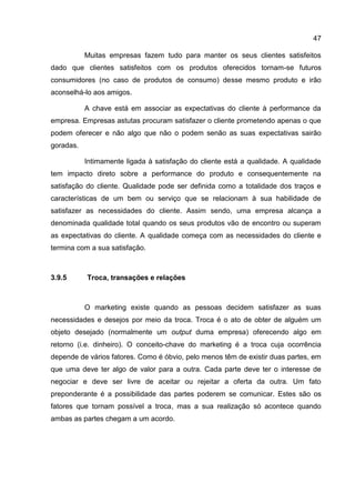 47

           Muitas empresas fazem tudo para manter os seus clientes satisfeitos
dado que clientes satisfeitos com os produtos oferecidos tornam-se futuros
consumidores (no caso de produtos de consumo) desse mesmo produto e irão
aconselhá-lo aos amigos.

           A chave está em associar as expectativas do cliente à performance da
empresa. Empresas astutas procuram satisfazer o cliente prometendo apenas o que
podem oferecer e não algo que não o podem senão as suas expectativas sairão
goradas.

           Intimamente ligada à satisfação do cliente está a qualidade. A qualidade
tem impacto direto sobre a performance do produto e consequentemente na
satisfação do cliente. Qualidade pode ser definida como a totalidade dos traços e
características de um bem ou serviço que se relacionam à sua habilidade de
satisfazer as necessidades do cliente. Assim sendo, uma empresa alcança a
denominada qualidade total quando os seus produtos vão de encontro ou superam
as expectativas do cliente. A qualidade começa com as necessidades do cliente e
termina com a sua satisfação.



3.9.5      Troca, transações e relações



           O marketing existe quando as pessoas decidem satisfazer as suas
necessidades e desejos por meio da troca. Troca é o ato de obter de alguém um
objeto desejado (normalmente um output duma empresa) oferecendo algo em
retorno (i.e. dinheiro). O conceito-chave do marketing é a troca cuja ocorrência
depende de vários fatores. Como é óbvio, pelo menos têm de existir duas partes, em
que uma deve ter algo de valor para a outra. Cada parte deve ter o interesse de
negociar e deve ser livre de aceitar ou rejeitar a oferta da outra. Um fato
preponderante é a possibilidade das partes poderem se comunicar. Estes são os
fatores que tornam possível a troca, mas a sua realização só acontece quando
ambas as partes chegam a um acordo.
 