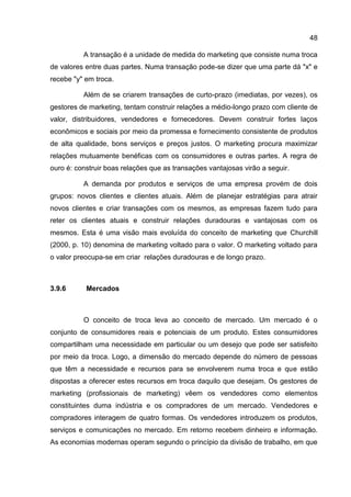 48

          A transação é a unidade de medida do marketing que consiste numa troca
de valores entre duas partes. Numa transação pode-se dizer que uma parte dá "x" e
recebe "y" em troca.

          Além de se criarem transações de curto-prazo (imediatas, por vezes), os
gestores de marketing, tentam construir relações a médio-longo prazo com cliente de
valor, distribuidores, vendedores e fornecedores. Devem construir fortes laços
econômicos e sociais por meio da promessa e fornecimento consistente de produtos
de alta qualidade, bons serviços e preços justos. O marketing procura maximizar
relações mutuamente benéficas com os consumidores e outras partes. A regra de
ouro é: construir boas relações que as transações vantajosas virão a seguir.

          A demanda por produtos e serviços de uma empresa provém de dois
grupos: novos clientes e clientes atuais. Além de planejar estratégias para atrair
novos clientes e criar transações com os mesmos, as empresas fazem tudo para
reter os clientes atuais e construir relações duradouras e vantajosas com os
mesmos. Esta é uma visão mais evoluída do conceito de marketing que Churchill
(2000, p. 10) denomina de marketing voltado para o valor. O marketing voltado para
o valor preocupa-se em criar relações duradouras e de longo prazo.



3.9.6      Mercados



          O conceito de troca leva ao conceito de mercado. Um mercado é o
conjunto de consumidores reais e potenciais de um produto. Estes consumidores
compartilham uma necessidade em particular ou um desejo que pode ser satisfeito
por meio da troca. Logo, a dimensão do mercado depende do número de pessoas
que têm a necessidade e recursos para se envolverem numa troca e que estão
dispostas a oferecer estes recursos em troca daquilo que desejam. Os gestores de
marketing (profissionais de marketing) vêem os vendedores como elementos
constituintes duma indústria e os compradores de um mercado. Vendedores e
compradores interagem de quatro formas. Os vendedores introduzem os produtos,
serviços e comunicações no mercado. Em retorno recebem dinheiro e informação.
As economias modernas operam segundo o princípio da divisão de trabalho, em que
 