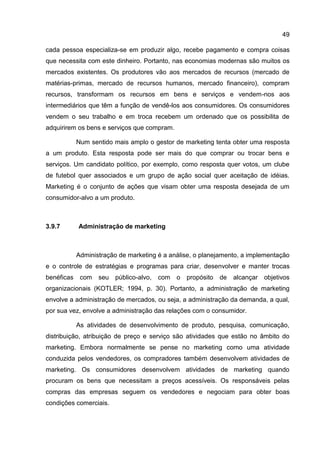 49

cada pessoa especializa-se em produzir algo, recebe pagamento e compra coisas
que necessita com este dinheiro. Portanto, nas economias modernas são muitos os
mercados existentes. Os produtores vão aos mercados de recursos (mercado de
matérias-primas, mercado de recursos humanos, mercado financeiro), compram
recursos, transformam os recursos em bens e serviços e vendem-nos aos
intermediários que têm a função de vendê-los aos consumidores. Os consumidores
vendem o seu trabalho e em troca recebem um ordenado que os possibilita de
adquirirem os bens e serviços que compram.

            Num sentido mais amplo o gestor de marketing tenta obter uma resposta
a um produto. Esta resposta pode ser mais do que comprar ou trocar bens e
serviços. Um candidato político, por exemplo, como resposta quer votos, um clube
de futebol quer associados e um grupo de ação social quer aceitação de idéias.
Marketing é o conjunto de ações que visam obter uma resposta desejada de um
consumidor-alvo a um produto.



3.9.7       Administração de marketing



            Administração de marketing é a análise, o planejamento, a implementação
e o controle de estratégias e programas para criar, desenvolver e manter trocas
benéficas    com   seu público-alvo,   com o    propósito   de   alcançar objetivos
organizacionais (KOTLER; 1994, p. 30). Portanto, a administração de marketing
envolve a administração de mercados, ou seja, a administração da demanda, a qual,
por sua vez, envolve a administração das relações com o consumidor.

            As atividades de desenvolvimento de produto, pesquisa, comunicação,
distribuição, atribuição de preço e serviço são atividades que estão no âmbito do
marketing. Embora normalmente se pense no marketing como uma atividade
conduzida pelos vendedores, os compradores também desenvolvem atividades de
marketing. Os consumidores desenvolvem atividades de marketing quando
procuram os bens que necessitam a preços acessíveis. Os responsáveis pelas
compras das empresas seguem os vendedores e negociam para obter boas
condições comerciais.
 