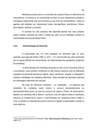 50

             Marketing envolve servir um mercado de usuários finais em detrimento da
concorrência. A empresa e os concorrentes enviam os seus respectivos produtos e
mensagens diretamente aos consumidores ou por meio de intermediários. Todos os
agentes são afetados por importantes forças: demográficas, econômicas, físicas,
tecnológicas, políticas e culturais.

             O sucesso de uma empresa não depende apenas das suas próprias
ações, também depende de como a cadeia de valor na sua totalidade satisfaz as
necessidades dos consumidores finais.



3.9.8        Administração da demanda



             A organização tem um nível desejável de demanda para os seus
produtos, que segundo Kotler (1994, p. 221) “...é o volume total que seria comprado
por um grupo definido de consumidores, em determinada área geográfica, programa
de marketing.”

             A administração de marketing preocupa-se não só em encontrar procura
e aumentá-la, como também modificá-la ou até mesmo reduzi-la, pois as diferentes
situações de demanda (excessiva, latente, plena, declinante, irregular e indesejada7)
implicam estratégias de marketing diferentes. Cada situação de demanda implicará
em abordagens diferentes de mercado.

             No caso de demanda excessiva – ou indesejada – os objetivos das
atividades     de   marketing     visam    reduzir    a   procura     temporariamente       ou
permanentemente (como no caso do consumo do cigarro). Porém, de modo geral o
objetivo do marketing não é destruir a procura, mas em alguns casos é necessário
reduzi-la ou transformá-la. Assim, a administração de marketing procura afetar o
nível, a ocasião e a natureza da procura de forma a ajudar a organização a atingir os
seus objetivos.




7
 Para maior aprofundamento ver KOTLER, Phillip. Administração de Marketing. São Paulo: Atlas,
1994. P.31.
 