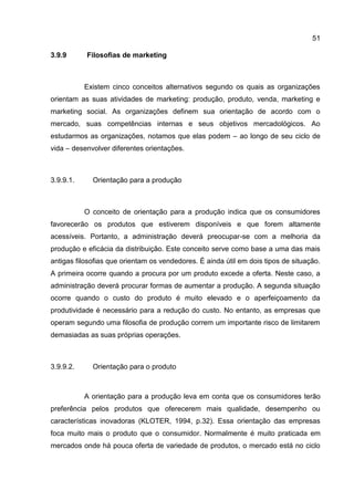 51

3.9.9      Filosofias de marketing



           Existem cinco conceitos alternativos segundo os quais as organizações
orientam as suas atividades de marketing: produção, produto, venda, marketing e
marketing social. As organizações definem sua orientação de acordo com o
mercado, suas competências internas e seus objetivos mercadológicos. Ao
estudarmos as organizações, notamos que elas podem – ao longo de seu ciclo de
vida – desenvolver diferentes orientações.



3.9.9.1.     Orientação para a produção



           O conceito de orientação para a produção indica que os consumidores
favorecerão os produtos que estiverem disponíveis e que forem altamente
acessíveis. Portanto, a administração deverá preocupar-se com a melhoria da
produção e eficácia da distribuição. Este conceito serve como base a uma das mais
antigas filosofias que orientam os vendedores. É ainda útil em dois tipos de situação.
A primeira ocorre quando a procura por um produto excede a oferta. Neste caso, a
administração deverá procurar formas de aumentar a produção. A segunda situação
ocorre quando o custo do produto é muito elevado e o aperfeiçoamento da
produtividade é necessário para a redução do custo. No entanto, as empresas que
operam segundo uma filosofia de produção correm um importante risco de limitarem
demasiadas as suas próprias operações.



3.9.9.2.     Orientação para o produto



           A orientação para a produção leva em conta que os consumidores terão
preferência pelos produtos que oferecerem mais qualidade, desempenho ou
características inovadoras (KLOTER, 1994, p.32). Essa orientação das empresas
foca muito mais o produto que o consumidor. Normalmente é muito praticada em
mercados onde há pouca oferta de variedade de produtos, o mercado está no ciclo
 