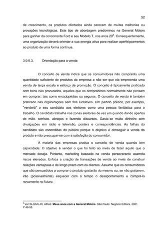 52

de crescimento, os produtos ofertados ainda carecem de muitas melhorias ou
provações tecnológicas. Este tipo de abordagem predominou na General Motors
para ganhar da concorrente Ford e seu Modelo T, nos anos 208. Consequentemente,
uma organização deverá orientar a sua energia ativa para realizar aperfeiçoamentos
ao produto de uma forma contínua.



3.9.9.3.      Orientação para a venda



           O conceito de venda indica que os consumidores não comprarão uma
quantidade suficiente de produtos da empresa a não ser que ela empreenda uma
venda de larga escala e esforço de promoção. O conceito é tipicamente praticado
com bens não procurados, aqueles que os compradores normalmente não pensam
em comprar, tais como enciclopédias ou seguros. O conceito de venda é também
praticado nas organizações sem fins lucrativos. Um partido político, por exemplo,
"venderá" o seu candidato aos eleitores como uma pessoa fantástica para o
trabalho. O candidato trabalha nas zonas eleitorais de vez em quando dando apertos
de mão, sorrisos, abraços e fazendo discursos. Gasta-se muito dinheiro com
divulgações em rádio e televisão, posters e correspondências. As falhas do
candidato são escondidas do público porque o objetivo é conseguir a venda do
produto e não preocupar-se com a satisfação do consumidor.

           A maioria das empresas pratica o conceito de venda quando tem
capacidade. O objetivo é vender o que foi feito ao invés de fazer aquilo que o
mercado deseja. Portanto, marketing baseado na venda perseverante acarreta
riscos elevados. Enfoca a criação de transações de venda ao invés de construir
relações vantajosas e de longo prazo com os clientes. Assume que os consumidores
que são persuadidos a comprar o produto gostarão do mesmo ou, se não gostarem,
irão (possivelmente) esquecer com o tempo o desapontamento e comprá-lo
novamente no futuro.




8
 Ver SLOAN JR, Alfred. Meus anos com a General Motors. São Paulo: Negócio Editora, 2001.
P.49-58.
 