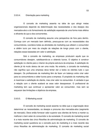 53

3.9.9.4.     Orientação para marketing



           O conceito de marketing assenta na idéia de que atingir metas
organizacionais depende da determinação das necessidades e dos desejos dos
mercados-alvo e do fornecimento da satisfação esperada de uma forma mais efetiva
e eficiente do que a dos concorrentes.

           O conceito de marketing assume uma perspectiva de fora para dentro.
Começa com um mercado bem definido, preocupa-se com as necessidades dos
consumidores, coordena todas as atividades de marketing que afetam o consumidor
e obtêm lucro por meio da criação de relações de longo prazo com o cliente,
relações essas baseadas em valor e satisfação.

           Sob o conceito de marketing, as empresas produzem aquilo que os
consumidores desejam, satisfazendo-os e obtendo lucros. O objetivo é construir
satisfação no cliente para o interior da própria estrutura da empresa. A satisfação do
cliente já há muito deixou de ser uma moda. No entanto, o conceito de marketing
não significa que uma empresa deva tentar dar a todos os clientes tudo o que
desejam. Os profissionais de marketing têm de fazer um balanço entre criar valor
para os consumidores e obter lucros para a empresa. O propósito do marketing não
é maximizar a satisfação do cliente, mas criar valor no consumidor. A verdade é que
a relação com o cliente acabará se esse valor desaparecer. O profissional de
marketing tem que continuar a apresentar valor ao consumidor, mas sem se
esquecer das limitações e objetivos da empresa.



3.9.9.5.     O Marketing social


           O conceito de marketing social assenta na idéia que a organização deve
determinar as necessidades, os desejos e procuras dos mercados-alvo (segmento
de mercado). Deve então fornecer valor superior aos clientes de forma a manter ou
melhorar o bem estar do consumidor e da sociedade. O conceito de marketing social
é a mais recente das cinco filosofias de administração de marketing. O conceito de
marketing social questiona se o conceito puro de marketing é a mais recente das
cinco filosofias de administração de marketing. O conceito de marketing social
 