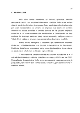 55

4 METODOLOGIA



          Para nosso estudo utilizaremos da pesquisa qualitativa, mediante
pesquisa de campo, com empresas instaladas na cidade de Belém e que tenham
sites de comércio eletrônico. As empresas foram escolhidas deterministicamente,
por serem representativas do universo de empresas que atuam em comércio
eletrônico na cidade escolhida. A amostra consiste em 18 (dezoito) empresas
comerciais e 02 (duas) empresas que industrializam e comercializam os seus
produtos. As empresas exploram vários ramos comerciais, conforme mostra a
Tabela 01, de modo a se tornarem mais representativas do universo escolhido.

          Nosso estudo restringe-se a empresas que desenvolvam atividades
comerciais, independentemente dos produtos comercializados, ou faturamento.
Excluímos, desta forma, empresas de outros ramos de atividade de forma a tornar
os resultados do estudo mais confiáveis e representativos.

          O instrumento de pesquisa utilizado encontra-se no Apêndice A e foi
aplicado às empresas por meio de pesquisador contratado (70%) e via fax (30%).
Para aplicação do questionário via fax tornou-se necessário o acompanhamento do
pesquisador, conversando com o entrevistado por telefone, para esclarecimento de
eventuais dúvidas.
 
