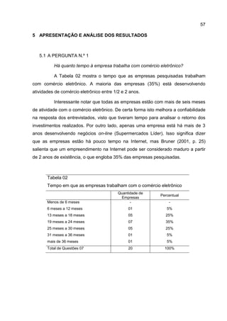 57

5 APRESENTAÇÃO E ANÁLISE DOS RESULTADOS



   5.1 A PERGUNTA N.º 1

          Há quanto tempo à empresa trabalha com comércio eletrônico?

          A Tabela 02 mostra o tempo que as empresas pesquisadas trabalham
com comércio eletrônico. A maioria das empresas (35%) está desenvolvendo
atividades de comércio eletrônico entre 1/2 e 2 anos.

          Interessante notar que todas as empresas estão com mais de seis meses
de atividade com o comércio eletrônico. De certa forma isto melhora a confiabilidade
na resposta dos entrevistados, visto que tiveram tempo para analisar o retorno dos
investimentos realizados. Por outro lado, apenas uma empresa está há mais de 3
anos desenvolvendo negócios on-line (Supermercados Líder). Isso significa dizer
que as empresas estão há pouco tempo na Internet, mas Bruner (2001, p. 25)
salienta que um empreendimento na Internet pode ser considerado maduro a partir
de 2 anos de existência, o que engloba 35% das empresas pesquisadas.



       Tabela 02
       Tempo em que as empresas trabalham com o comércio eletrônico
                                          Quantidade de
                                                              Percentual
                                           Empresas
       Menos de 6 meses                         -                 -
       6 meses a 12 meses                      01                5%
       13 meses a 18 meses                     05               25%
       19 meses a 24 meses                     07               35%
       25 meses a 30 meses                     05               25%
       31 meses a 36 meses                     01                5%
       mais de 36 meses                        01                5%
       Total de Questões 07                    20               100%
 