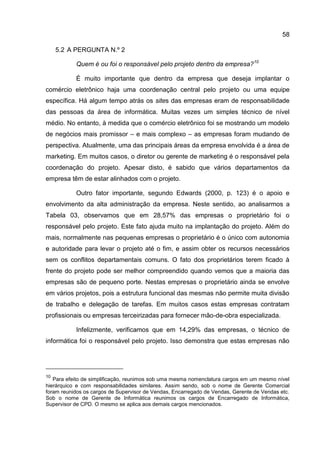 58

     5.2 A PERGUNTA N.º 2

           Quem é ou foi o responsável pelo projeto dentro da empresa?10

           É muito importante que dentro da empresa que deseja implantar o
comércio eletrônico haja uma coordenação central pelo projeto ou uma equipe
específica. Há algum tempo atrás os sites das empresas eram de responsabilidade
das pessoas da área de informática. Muitas vezes um simples técnico de nível
médio. No entanto, à medida que o comércio eletrônico foi se mostrando um modelo
de negócios mais promissor – e mais complexo – as empresas foram mudando de
perspectiva. Atualmente, uma das principais áreas da empresa envolvida é a área de
marketing. Em muitos casos, o diretor ou gerente de marketing é o responsável pela
coordenação do projeto. Apesar disto, é sabido que vários departamentos da
empresa têm de estar alinhados com o projeto.

           Outro fator importante, segundo Edwards (2000, p. 123) é o apoio e
envolvimento da alta administração da empresa. Neste sentido, ao analisarmos a
Tabela 03, observamos que em 28,57% das empresas o proprietário foi o
responsável pelo projeto. Este fato ajuda muito na implantação do projeto. Além do
mais, normalmente nas pequenas empresas o proprietário é o único com autonomia
e autoridade para levar o projeto até o fim, e assim obter os recursos necessários
sem os conflitos departamentais comuns. O fato dos proprietários terem ficado à
frente do projeto pode ser melhor compreendido quando vemos que a maioria das
empresas são de pequeno porte. Nestas empresas o proprietário ainda se envolve
em vários projetos, pois a estrutura funcional das mesmas não permite muita divisão
de trabalho e delegação de tarefas. Em muitos casos estas empresas contratam
profissionais ou empresas terceirizadas para fornecer mão-de-obra especializada.

           Infelizmente, verificamos que em 14,29% das empresas, o técnico de
informática foi o responsável pelo projeto. Isso demonstra que estas empresas não




10
   Para efeito de simplificação, reunimos sob uma mesma nomenclatura cargos em um mesmo nível
hierárquico e com responsabilidades similares. Assim sendo, sob o nome de Gerente Comercial
foram reunidos os cargos de Supervisor de Vendas, Encarregado de Vendas, Gerente de Vendas etc.
Sob o nome de Gerente de Informática reunimos os cargos de Encarregado de Informática,
Supervisor de CPD. O mesmo se aplica aos demais cargos mencionados.
 