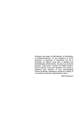 Quaisquer que sejam as dificuldades, as tribulações,
os desapontamentos, os que chegaram lá nunca
perderam a esperança. A esperança nos faz a
promessa de alguma coisa boa, a despeito das
probabilidades desfavoráveis, de algo que podemos
alcançar. Coloca-nos a mente em estado positivo,
dá-nos alguma coisa para aguardar com prazer e
paciência para esperar. É uma aconchegante
mistura de desejo, expectativa, paciência e alegria. É
um remédio emocional, indispensável à alma.
                                     Martin Buxbaum
 
