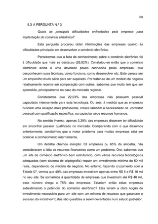 60

   5.3 A PERGUNTA N.º 3

          Quais as principais dificuldades enfrentadas pela empresa para
implantação do comércio eletrônico?

          Esta pergunta procurou obter informações das empresas quanto às
dificuldades principais em desenvolver o comércio eletrônico.

          Percebemos que a falta de conhecimento sobre o comércio eletrônico foi
à dificuldade que mais se destacou (28,82%). Constatou-se então que o comércio
eletrônico ainda é uma atividade pouco conhecida pelas empresas, que
desconhecem suas técnicas, como funciona, como desenvolver etc. Este parece ser
um empecilho muito sério para ser superado. Por tratar-se de um modelo de negócio
relativamente recente em comparação com outros, sabemos que muito tem que ser
aprendido, principalmente no caso do mercado regional.

          Constatamos que 22,03% das empresas não possuem pessoal
capacitado internamente para esta tecnologia. Ou seja, à medida que as empresas
buscam uma atuação mais profissional, cresce também a necessidade de contratar
pessoal com qualificação específica, ou capacitar seus recursos humanos.

          No sentido inverso, apenas 3,39% das empresas disseram ter dificuldade
em encontrar pessoal qualificado no mercado. Comparando com o que dissemos
anteriormente, concluímos que o maior problema para muitas empresas está em
dominar o conhecimento internamente.

          Um detalhe chamou atenção: 03 empresas ou 65% da amostra, não
consideraram a falta de recursos financeiros como um problema. Ora, sabemos que
um site de comércio eletrônico bem estruturado, com vários recursos tecnológicos
adequados (com sistema de criptografia) requer um investimento mínimo de 50 mil
reais, dependendo do modelo de negócio. No entanto, fazendo cruzamento com a
Tabela 07, vemos que 40% das empresas investiram apenas entre R$ 6 e R$ 10 mil
no seu site. Se somarmos à quantidade de empresas que investiram até R$ 40 mil,
esse número chega a 75% das empresas. Estariam então estas empresas
subestimando o potencial do comércio eletrônico? Elas teriam a clara noção do
investimento necessário para um site com um mínimo de recursos que garantam o
sucesso da iniciativa? Estas são questões a serem levantadas num estudo posterior.
 