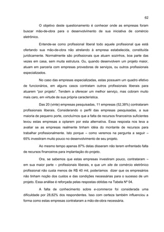 62

              O objetivo deste questionamento é conhecer onde as empresas foram
buscar mão-de-obra para o desenvolvimento de sua iniciativa de comércio
eletrônico.

              Entende-se como profissional liberal todo aquele profissional que está
ofertando sua mão-de-obra não atrelando à empresa estabelecida, constituída
juridicamente. Normalmente são profissionais que atuam sozinhos, boa parte das
vezes em casa, sem muita estrutura. Ou, quando desenvolvem um projeto maior,
atuam em parceria com empresas provedoras de serviços, ou outros profissionais
especializados.

              No caso das empresas especializadas, estas possuem um quadro efetivo
de funcionários, em alguns casos contratam outros profissionais liberais para
atuarem “por projeto”. Tendem a oferecer um melhor serviço, mas cobram muito
mais caro, em virtude de sua própria característica.

              Das 20 (vinte) empresas pesquisadas, 11 empresas (52,38%) contrataram
profissionais liberais. Considerando o perfil das empresas pesquisadas, a sua
maioria de pequeno porte, concluímos que a falta de recursos financeiros suficientes
levou estas empresas a optarem por esta alternativa. Essa resposta nos leva a
avaliar se as empresas realmente tinham idéia do montante de recursos para
trabalhar profissionalmente. Isto porque – como veremos na pergunta a seguir –
65% investiram muito pouco no desenvolvimento de seu projeto.

              Ao mesmo tempo apenas 87% delas disseram não terem enfrentado falta
de recursos financeiros para implantação do projeto.

              Ora, se sabemos que estas empresas investiram pouco, contrataram –
em sua maior parte – profissionais liberais, e que um site de comércio eletrônico
profissional não custa menos de R$ 40 mil, poderíamos dizer que os empresários
não tinham noção dos custos e das condições necessárias para o sucesso de um
projeto. Essa análise é reforçada pelas respostas obtidas na Tabela Nº 04.

              A falta de conhecimento sobre e-commerce foi considerada uma
dificuldade por 28,82% dos respondentes. Isso com certeza também influenciou a
forma como estas empresas contrataram a mão-de-obra necessária.
 