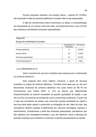 63

            Poucas empresas utilizaram uma equipe interna – apenas 03 (14,29%).
Isto demonstra a falta de pessoal qualificado no quadro interno das pesquisadas.

            A falta de conhecimento sobre e-commerce, ou talvez, a conscientização
da necessidade de um serviço muito bem feito, provavelmente levou a que 33,33%
das empresas contratassem empresas especializadas.



  Tabela 06
  Equipe de implantação do projeto
                                                               Quantidade de    Percentual
                                                                Empresas
  Profissional liberal                                                 11        52,38%

  Equipe interna                                                       03        14,29%

  Empresa especializada                                                07        33,33%

  Total de Questões 03                                                 21         100%



   5.6 A PERGUNTA N.º 6

            Qual o montante de recursos investidos pela empresa para a implantação
do comércio eletrônico?

            Esta pergunta teve como objetivo, mensurar a gama de recursos
investidos no projeto de comércio eletrônico. Tomando como base que um site com
ferramentas modernas de comércio eletrônico não custa menos de R$ 40 mil.
Concordamos         com   Côrtez   (2001,   p.   101)   ao   afirmar    que    determinados
empreendimentos na internet necessitam de grande quantidade de capital, e que
isto se torna uma barreira de entrada de novos concorrentes poderosos. O autor cita
o caso dos provedores de acesso, que consomem grande quantidade de capital e
que boa parte deste capital é consumida na divulgação do site. Além do mais, são
necessários também pesados investimentos em estrutura tecnológica, logística e
administrativa. Considerando o perfil das empresas pesquisadas, percebemos que
são negócios com abrangência limitada e que não oferecem riscos à liderança de
grandes empresas que investiram e continuam investindo pesadamente na internet.
 