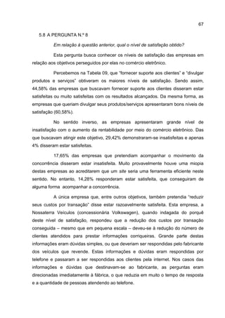 67

   5.8 A PERGUNTA N.º 8

          Em relação à questão anterior, qual o nível de satisfação obtido?

          Esta pergunta busca conhecer os níveis de satisfação das empresas em
relação aos objetivos perseguidos por elas no comércio eletrônico.

          Percebemos na Tabela 09, que “fornecer suporte aos clientes” e “divulgar
produtos e serviços” obtiveram os maiores níveis de satisfação. Sendo assim,
44,58% das empresas que buscavam fornecer suporte aos clientes disseram estar
satisfeitas ou muito satisfeitas com os resultados alcançados. Da mesma forma, as
empresas que queriam divulgar seus produtos/serviços apresentaram bons níveis de
satisfação (60,58%).

          No sentido inverso, as empresas apresentaram grande nível de
insatisfação com o aumento da rentabilidade por meio do comércio eletrônico. Das
que buscavam atingir este objetivo, 29,42% demonstraram-se insatisfeitas e apenas
4% disseram estar satisfeitas.

          17,65% das empresas que pretendiam acompanhar o movimento da
concorrência disseram estar insatisfeita. Muito provavelmente houve uma miopia
destas empresas ao acreditarem que um site seria uma ferramenta eficiente neste
sentido. No entanto, 14,28% responderam estar satisfeita, que conseguiram de
alguma forma acompanhar a concorrência.

          A única empresa que, entre outros objetivos, também pretendia “reduzir
seus custos por transação” disse estar razoavelmente satisfeita. Esta empresa, a
Nossaterra Veículos (concessionária Volkswagen), quando indagada do porquê
deste nível de satisfação, respondeu que a redução dos custos por transação
conseguida – mesmo que em pequena escala – deveu-se à redução do número de
clientes atendidos para prestar informações corriqueiras. Grande parte destas
informações eram dúvidas simples, ou que deveriam ser respondidas pelo fabricante
dos veículos que revende. Estas informações e dúvidas eram respondidas por
telefone e passaram a ser respondidas aos clientes pela internet. Nos casos das
informações e dúvidas que destinavam-se ao fabricante, as perguntas eram
direcionadas imediatamente à fábrica, o que reduzia em muito o tempo de resposta
e a quantidade de pessoas atendendo ao telefone.
 