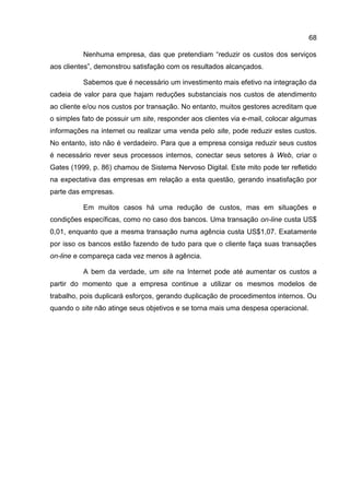 68

          Nenhuma empresa, das que pretendiam “reduzir os custos dos serviços
aos clientes”, demonstrou satisfação com os resultados alcançados.

          Sabemos que é necessário um investimento mais efetivo na integração da
cadeia de valor para que hajam reduções substanciais nos custos de atendimento
ao cliente e/ou nos custos por transação. No entanto, muitos gestores acreditam que
o simples fato de possuir um site, responder aos clientes via e-mail, colocar algumas
informações na internet ou realizar uma venda pelo site, pode reduzir estes custos.
No entanto, isto não é verdadeiro. Para que a empresa consiga reduzir seus custos
é necessário rever seus processos internos, conectar seus setores à Web, criar o
Gates (1999, p. 86) chamou de Sistema Nervoso Digital. Este mito pode ter refletido
na expectativa das empresas em relação a esta questão, gerando insatisfação por
parte das empresas.

          Em muitos casos há uma redução de custos, mas em situações e
condições específicas, como no caso dos bancos. Uma transação on-line custa US$
0,01, enquanto que a mesma transação numa agência custa US$1,07. Exatamente
por isso os bancos estão fazendo de tudo para que o cliente faça suas transações
on-line e compareça cada vez menos à agência.

          A bem da verdade, um site na Internet pode até aumentar os custos a
partir do momento que a empresa continue a utilizar os mesmos modelos de
trabalho, pois duplicará esforços, gerando duplicação de procedimentos internos. Ou
quando o site não atinge seus objetivos e se torna mais uma despesa operacional.
 