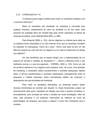 71

   5.10    A PERGUNTA N.º 10

           A empresa possui algum método para medir os resultados atingidos com
o comércio eletrônico?

           Medir os resultados das atividades de marketing é primordial para
qualquer empresa, independente do ramo de atividade ou do seu porte. Este
processo de avaliação deve ser iniciado logo após serem colocados os planos da
empresa em prática, como defende Etzel (2001, p. 589).

           Para Edwards (2000, p. 123), não ter objetivos ou critérios para saber se
os objetivos foram alcançados é um dos maiores erros que as empresas cometem
ao ingressar no ciberespaço. Como diz o autor: “Como você sabe se tem um site
Web de sucesso se você não tem um objetivo ou um meio de determinar se atingiu
seu objetivo?”.

           Um dos benefícios que se espera atingir com a implementação de um
sistema de controle e medição de resultados é “... reduzir a diferença entre o que
realmente ocorreu e o que era esperado...” (FERREL; 2000, p. 143). Como um site
de comércio eletrônico é um negócio como qualquer outro, em suma, uma atividade
de marketing, é necessário utilizar procedimentos e controles adequados. Apesar
disso, é comum procedimentos e controles inadequados, principalmente entre as
pequenas e médias empresas. Estas normalmente falham em mensurar o
desempenho de suas atividades de marketing.

           Para medir os resultados alcançados, as empresas podem utilizar
diversas ferramentas de controle (ver Quadro 3). Estas ferramentas podem ser
extremamente úteis para o feedback em relação aos erros e acertos cometidos, e,
principalmente, para correção de rumos e adoção de novas estratégias. Além do
mais, este processo é um poderoso instrumento de melhoria da curva de
aprendizagem da empresa, que passa a adquirir o know how necessário para o
sucesso.
 